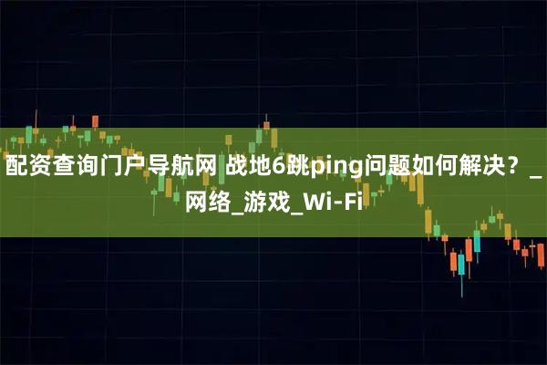 配资查询门户导航网 战地6跳ping问题如何解决？_网络_游戏_Wi-Fi