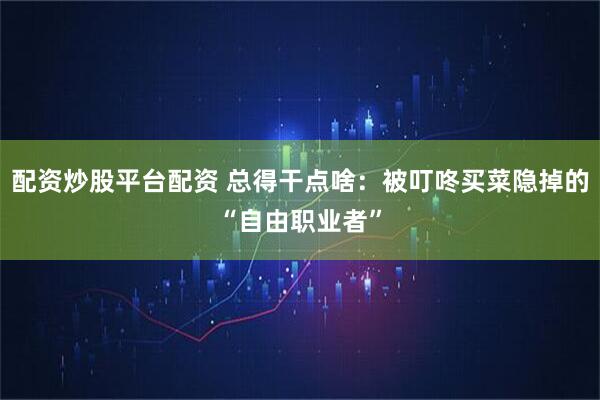 配资炒股平台配资 总得干点啥：被叮咚买菜隐掉的“自由职业者”