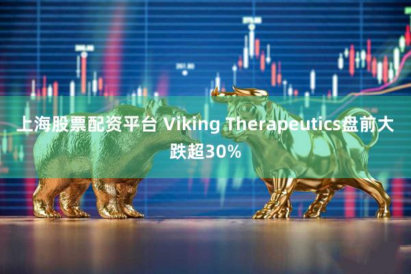 上海股票配资平台 Viking Therapeutics盘前大跌超30%