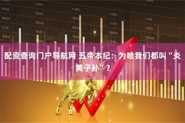 配资查询门户导航网 五帝本纪：为啥我们都叫“炎黄子孙”？