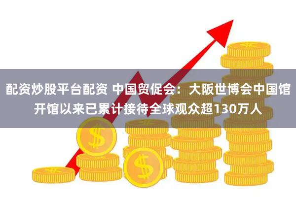 配资炒股平台配资 中国贸促会：大阪世博会中国馆开馆以来已累计接待全球观众超130万人