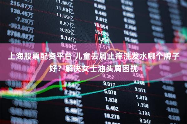 上海股票配资平台 儿童去屑止痒洗发水哪个牌子好？解决女士油头屑困扰