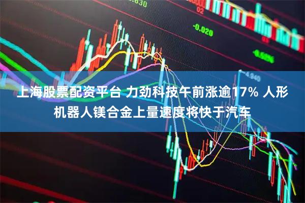 上海股票配资平台 力劲科技午前涨逾17% 人形机器人镁合金上量速度将快于汽车