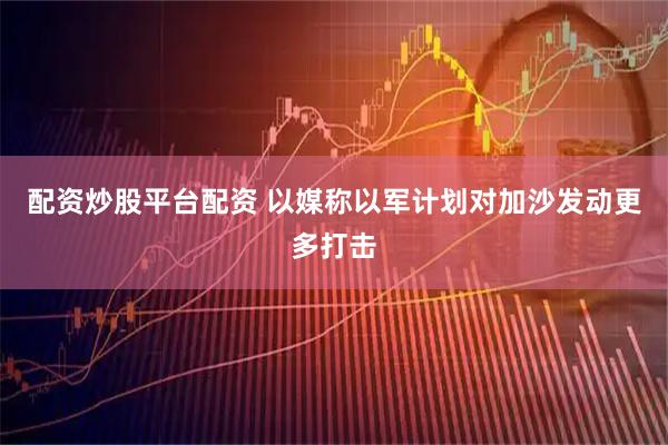 配资炒股平台配资 以媒称以军计划对加沙发动更多打击
