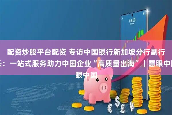 配资炒股平台配资 专访中国银行新加坡分行副行长：一站式服务助力中国企业“高质量出海”｜慧眼中国