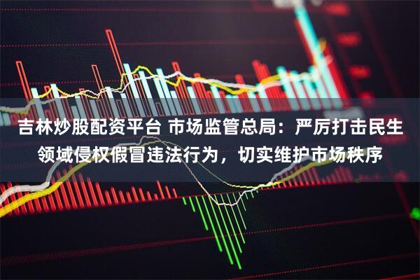 吉林炒股配资平台 市场监管总局：严厉打击民生领域侵权假冒违法行为，切实维护市场秩序