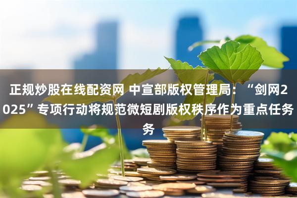 正规炒股在线配资网 中宣部版权管理局：“剑网2025”专项行动将规范微短剧版权秩序作为重点任务