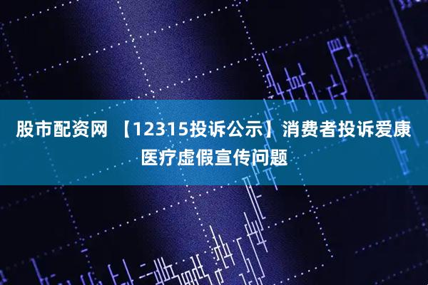 股市配资网 【12315投诉公示】消费者投诉爱康医疗虚假宣传问题