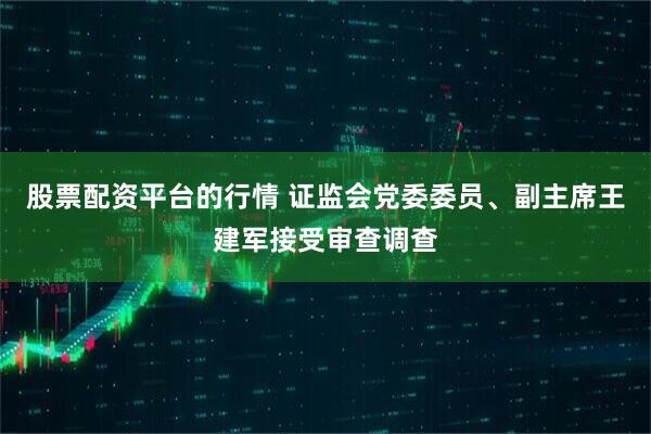 股票配资平台的行情 证监会党委委员、副主席王建军接受审查调查