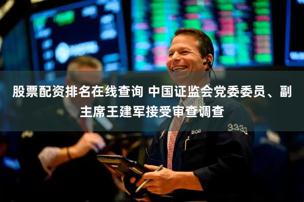 股票配资排名在线查询 中国证监会党委委员、副主席王建军接受审查调查