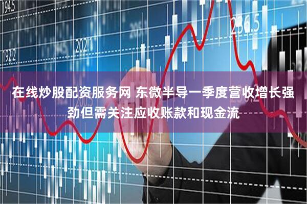 在线炒股配资服务网 东微半导一季度营收增长强劲但需关注应收账款和现金流