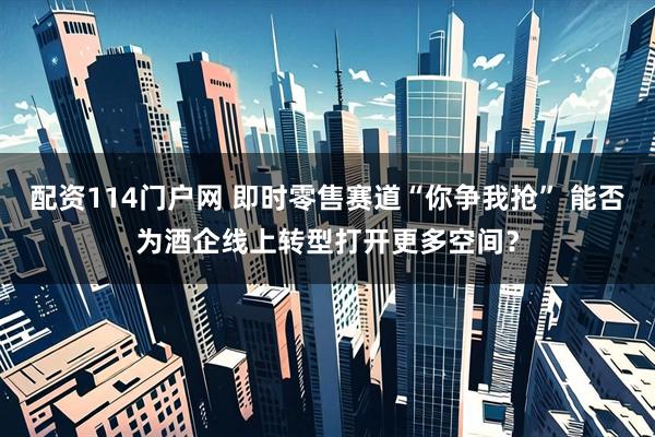 配资114门户网 即时零售赛道“你争我抢” 能否为酒企线上转型打开更多空间？