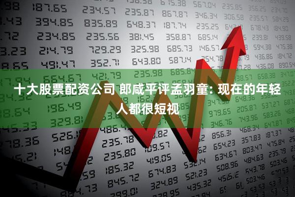 十大股票配资公司 郎咸平评孟羽童: 现在的年轻人都很短视
