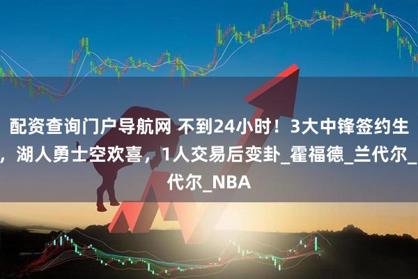 配资查询门户导航网 不到24小时！3大中锋签约生变数，湖人勇士空欢喜，1人交易后变卦_霍福德_兰代尔_NBA