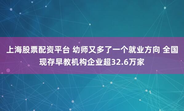 上海股票配资平台 幼师又多了一个就业方向 全国现存早教机构企业超32.6万家