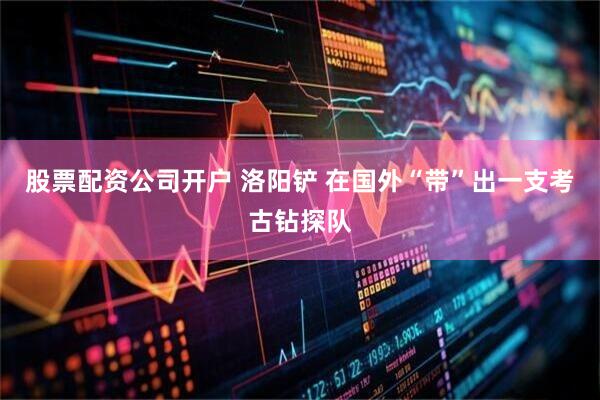 股票配资公司开户 洛阳铲 在国外“带”出一支考古钻探队