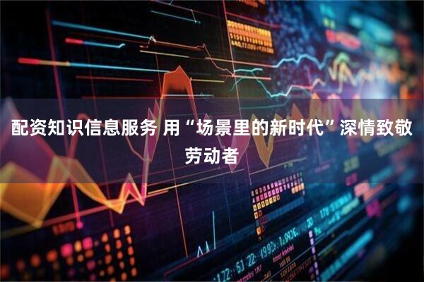 配资知识信息服务 用“场景里的新时代”深情致敬劳动者