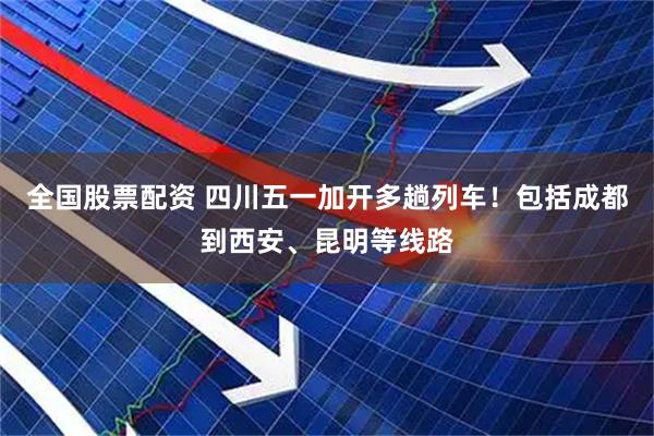 全国股票配资 四川五一加开多趟列车！包括成都到西安、昆明等线路