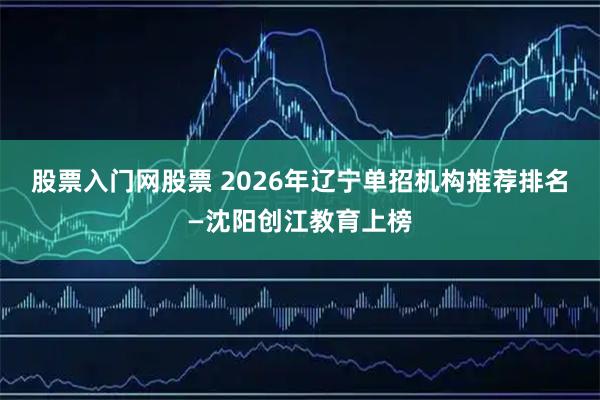 股票入门网股票 2026年辽宁单招机构推荐排名—沈阳创江教育上榜