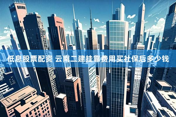 低息股票配资 云南二建挂靠费用买社保后多少钱