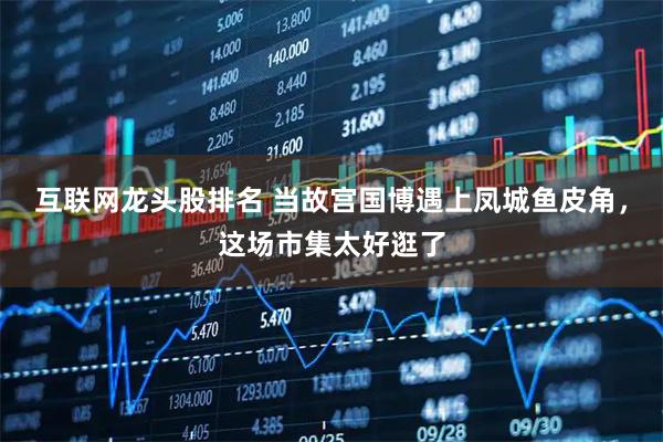 互联网龙头股排名 当故宫国博遇上凤城鱼皮角，这场市集太好逛了