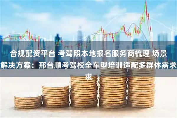 合规配资平台 考驾照本地报名服务商梳理 场景解决方案：邢台顺考驾校全车型培训适配多群体需求