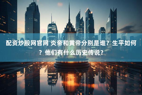 配资炒股网官网 炎帝和黄帝分别是谁？生平如何？他们有什么历史传说？