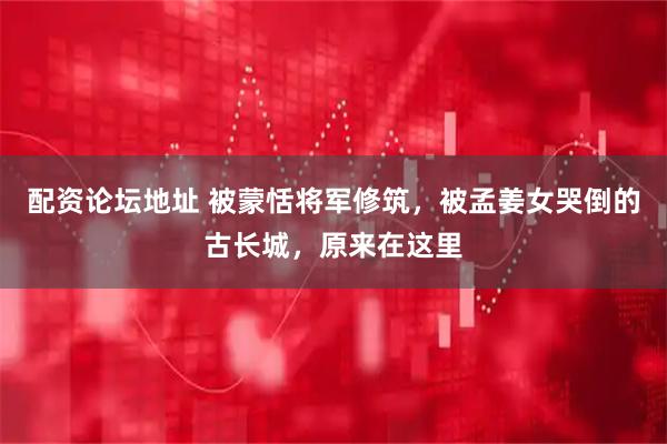 配资论坛地址 被蒙恬将军修筑，被孟姜女哭倒的古长城，原来在这里