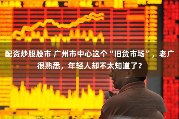 配资炒股股市 广州市中心这个“旧货市场”，老广很熟悉，年轻人却不太知道了？