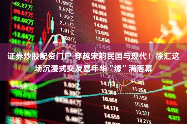证券炒股配资门户 穿越宋韵民国与现代！徐汇这场沉浸式交友嘉年华“缘”满落幕