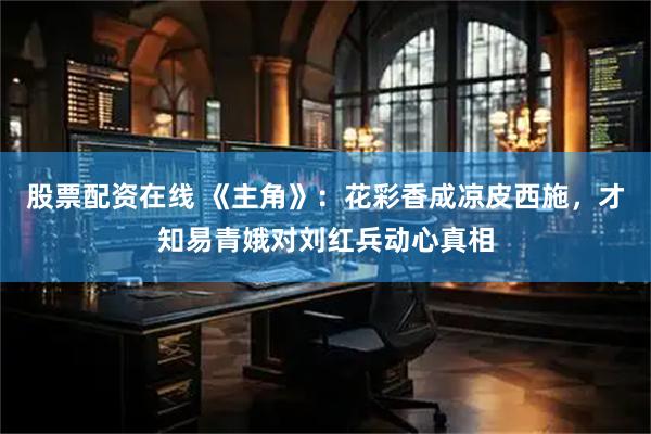 股票配资在线 《主角》：花彩香成凉皮西施，才知易青娥对刘红兵动心真相