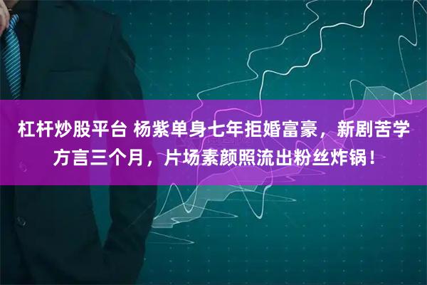 杠杆炒股平台 杨紫单身七年拒婚富豪，新剧苦学方言三个月，片场素颜照流出粉丝炸锅！