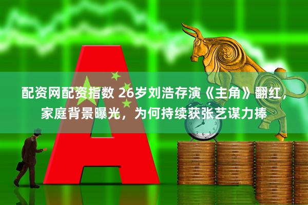配资网配资指数 26岁刘浩存演《主角》翻红，家庭背景曝光，为何持续获张艺谋力捧