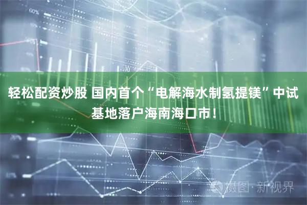 轻松配资炒股 国内首个“电解海水制氢提镁”中试基地落户海南海口市！