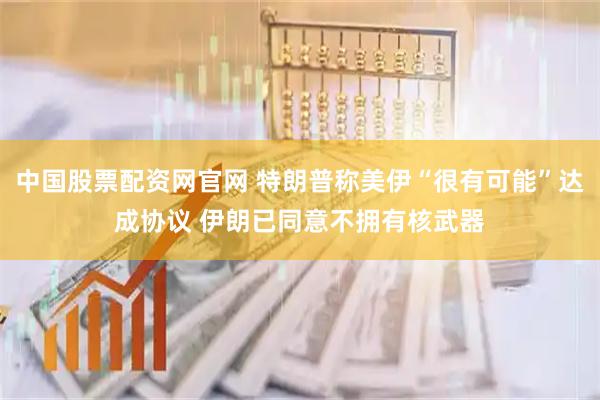 中国股票配资网官网 特朗普称美伊“很有可能”达成协议 伊朗已同意不拥有核武器