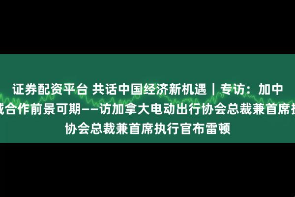 证券配资平台 共话中国经济新机遇｜专访：加中电动汽车领域合作前景可期——访加拿大电动出行协会总裁兼首席执行官布雷顿