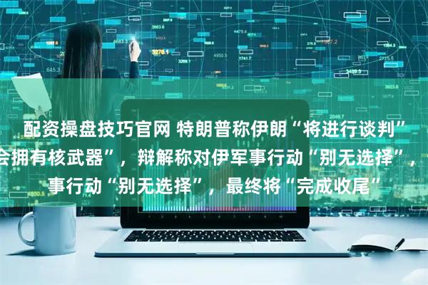 配资操盘技巧官网 特朗普称伊朗“将进行谈判”，并强调伊朗“不会拥有核武器”，辩解称对伊军事行动“别无选择”，最终将“完成收尾”