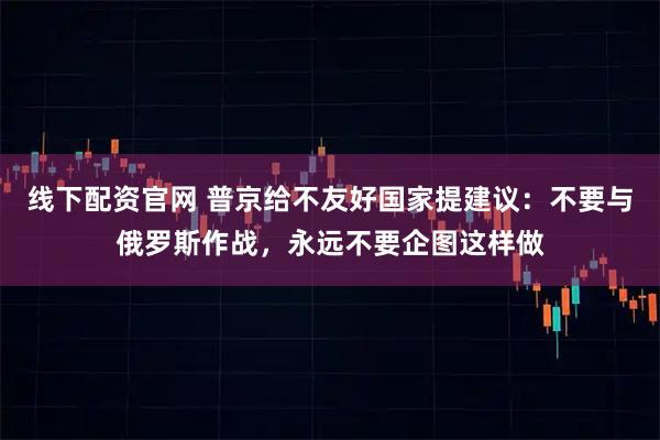 线下配资官网 普京给不友好国家提建议：不要与俄罗斯作战，永远不要企图这样做