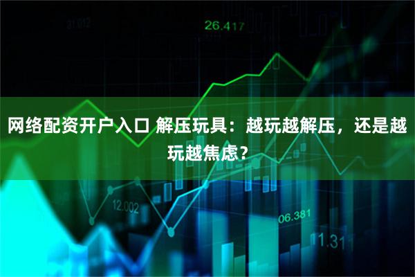 网络配资开户入口 解压玩具：越玩越解压，还是越玩越焦虑？