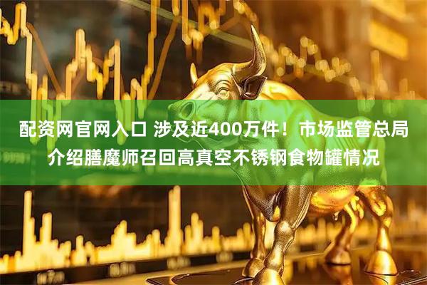 配资网官网入口 涉及近400万件！市场监管总局介绍膳魔师召回高真空不锈钢食物罐情况